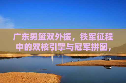 广东男篮双外援，铁军征程中的双核引擎与冠军拼图，广东男篮双外援，铁军征程的双核引擎与冠军拼图
