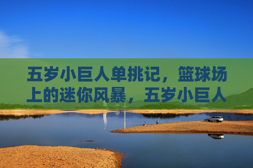 五岁小巨人单挑记,篮球场上的迷你风暴,五岁小巨人单挑记,篮球场迷你风暴