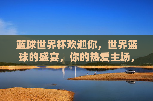 篮球世界杯欢迎你,世界篮球的盛宴,你的热爱主场,篮球世界杯,世界篮球盛宴,你的热爱主场!