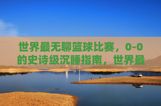 世界最无聊篮球比赛,0-0的史诗级沉睡指南,世界最无聊0-0篮球赛,史诗级沉睡指南
