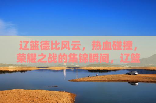 辽篮德比风云，热血碰撞，荣耀之战的集锦瞬间，辽篮德比风云，热血荣耀的集锦瞬间