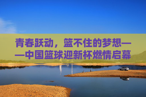 青春跃动,篮不住的梦想——中国篮球迎新杯燃情启幕,青春跃动,迎新杯燃情启幕