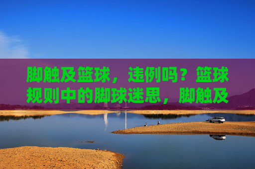 脚触及篮球，违例吗？篮球规则中的脚球迷思，脚触及篮球违例吗？篮球规则中的脚球迷思