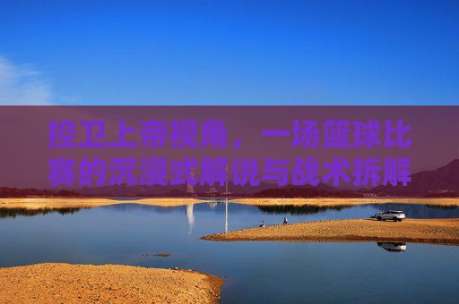 控卫上帝视角,一场篮球比赛的沉浸式解说与战术拆解,控卫上帝视角,沉浸式篮球解说与战术拆解