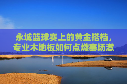 永城篮球赛上的黄金搭档,专业木地板如何点燃赛场激情?专业木地板,永城篮球赛黄金搭档,点燃赛场激情