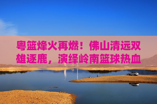 粤篮烽火再燃!佛山清远双雄逐鹿,演绎岭南篮球热血对决,粤篮烽火再燃,佛山清远双雄逐鹿岭南篮球
