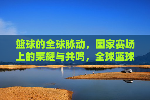 篮球的全球脉动,国家赛场上的荣耀与共鸣,全球篮球脉动,国家赛场荣耀共鸣