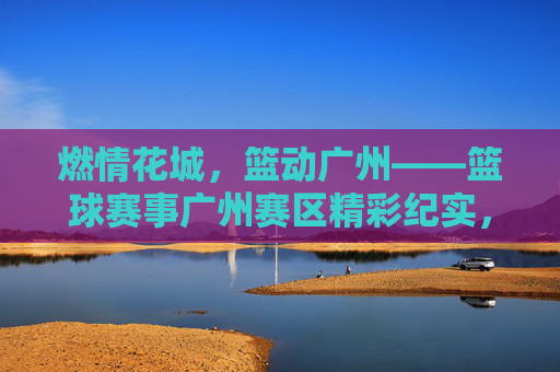 燃情花城，篮动广州——篮球赛事广州赛区精彩纪实，燃情花城，篮动广州——篮球赛事广州精彩纪实