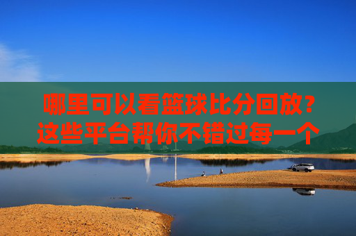 哪里可以看篮球比分回放？这些平台帮你不错过每一个精彩瞬间，篮球比分回放哪里看？精彩瞬间不错过