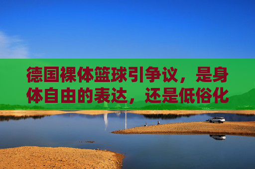 德国裸体篮球引争议,是身体自由的表达,还是低俗化的狂欢?德国裸体篮球引争议,身体自由表达还是低俗狂欢?