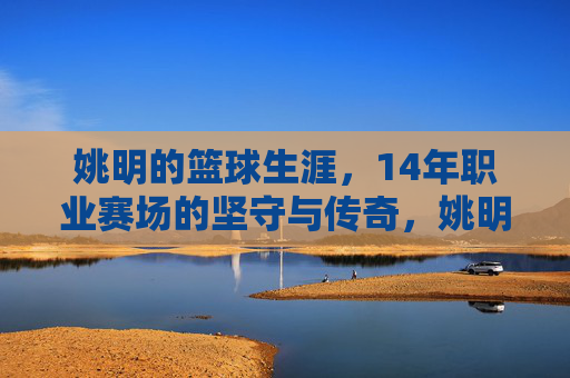 姚明的篮球生涯，14年职业赛场的坚守与传奇，姚明14年篮球生涯，坚守与传奇