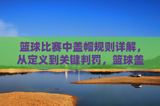 篮球比赛中盖帽规则详解，从定义到关键判罚，篮球盖帽规则详解，从定义到关键判罚