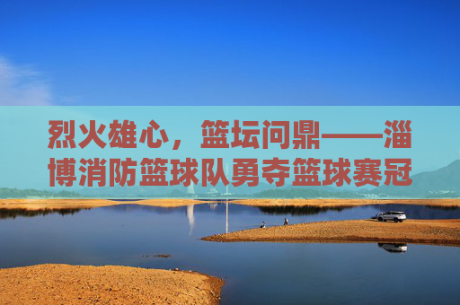 烈火雄心,篮坛问鼎——淄博消防篮球队勇夺篮球赛冠军,烈火雄心,淄博消防篮球队勇夺篮球赛冠军