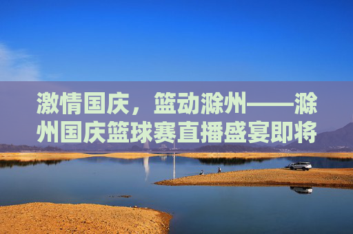 激情国庆，篮动滁州——滁州国庆篮球赛直播盛宴即将启幕，滁州国庆篮球赛直播盛宴启幕