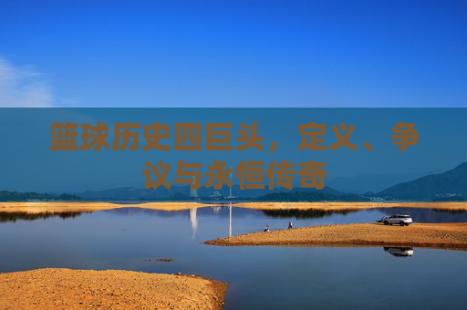 篮球历史四巨头,定义、争议与永恒传奇