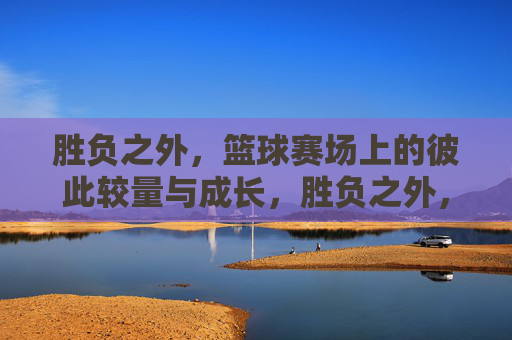 胜负之外，篮球赛场上的彼此较量与成长，胜负之外，篮球场上的较量与成长