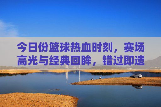 今日份篮球热血时刻,赛场高光与经典回眸,错过即遗憾!今日篮球热血高光,经典回眸,错过遗憾!