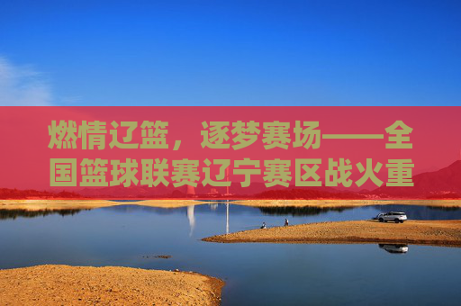 燃情辽篮,逐梦赛场——全国篮球联赛辽宁赛区战火重燃