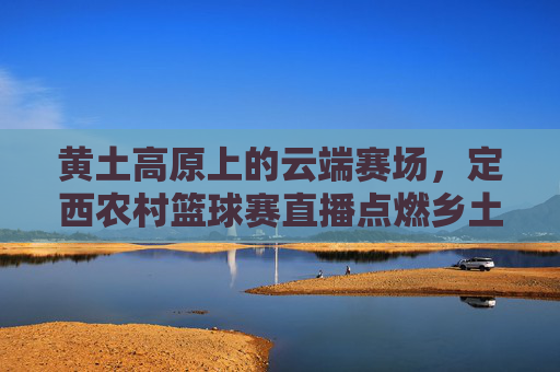 黄土高原上的云端赛场，定西农村篮球赛直播点燃乡土激情，黄土高原云端赛场，定西农村篮球赛直播点燃乡土激情