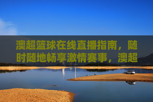澳超篮球在线直播指南，随时随地畅享激情赛事，澳超篮球在线直播指南，随时随地畅享激情赛事