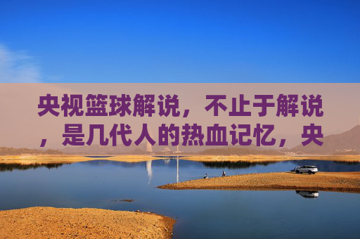 央视篮球解说，不止于解说，是几代人的热血记忆，央视篮球解说，不止于解说，是几代人的热血记忆