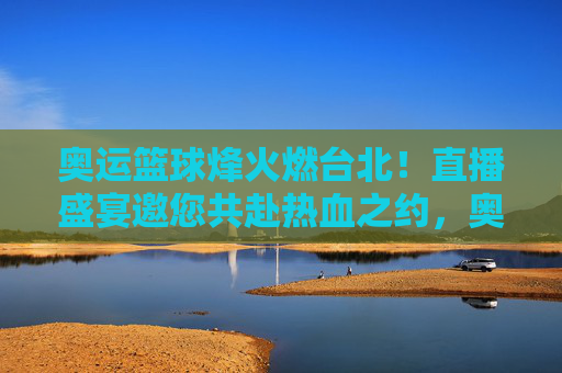奥运篮球烽火燃台北!直播盛宴邀您共赴热血之约,奥运篮球烽火台北!直播邀您共赴热血之约