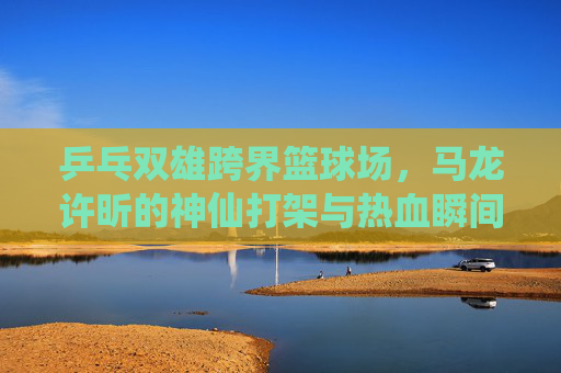 乒乓双雄跨界篮球场，马龙许昕的神仙打架与热血瞬间，乒乓双雄跨界篮球场，马龙许昕神仙打架热血瞬间
