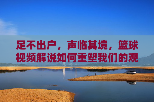 足不出户，声临其境，篮球视频解说如何重塑我们的观赛体验，足不出户声临其境，篮球视频解说重塑观赛体验