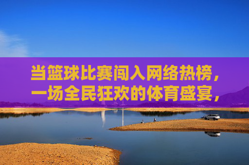 当篮球比赛闯入网络热榜,一场全民狂欢的体育盛宴,篮球热榜引爆全民体育狂欢
