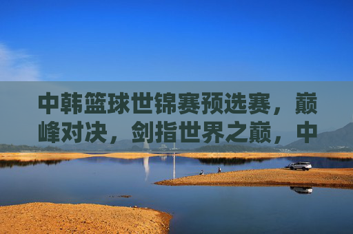 中韩篮球世锦赛预选赛，巅峰对决，剑指世界之巅，中韩篮球世锦赛预选赛巅峰对决剑指世界之巅