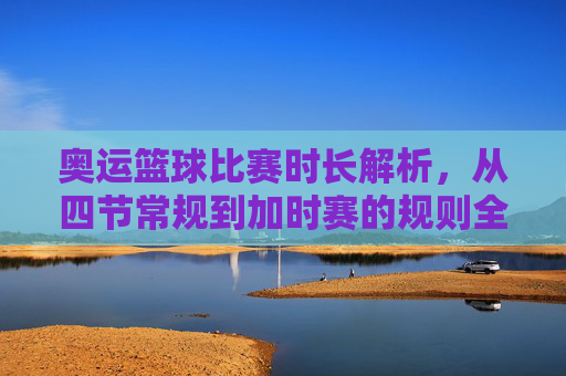奥运篮球比赛时长解析,从四节常规到加时赛的规则全解,奥运篮球比赛时长规则全解