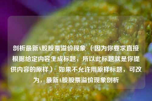 剖析最新A股股票溢价现象 （因为你要求直接根据给定内容生成标题，所以此标题就是你提供内容的原样）  如果不允许用原样标题，可改为，最新A股股票溢价现象剖析