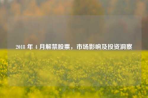 2018 年 4 月解禁股票,市场影响及投资洞察