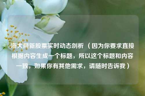 浙大网新股票实时动态剖析 （因为你要求直接根据内容生成一个标题，所以这个标题和内容一致，如果你有其他需求，请随时告诉我）