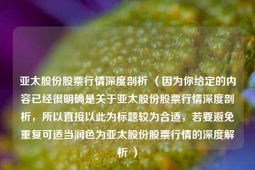 亚太股份股票行情深度剖析 （因为你给定的内容已经很明确是关于亚太股份股票行情深度剖析，所以直接以此为标题较为合适，若要避免重复可适当润色为亚太股份股票行情的深度解析 ）
