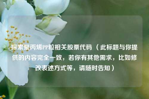 探索聚丙烯PP粒相关股票代码 (此标题与你提供的内容完全一致,若你有其他需求,比如修改表述方式等,请随时告知)