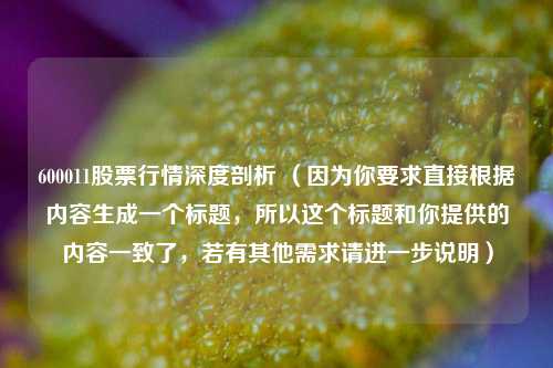 600011股票行情深度剖析 （因为你要求直接根据内容生成一个标题，所以这个标题和你提供的内容一致了，若有其他需求请进一步说明）