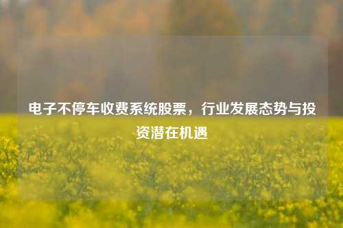 电子不停车收费系统股票，行业发展态势与投资潜在机遇