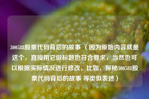 300588股票代码背后的故事 （因为原始内容就是这个，直接用它做标题也符合要求，当然也可以根据实际情况进行修改，比如，探秘300588股票代码背后的故事 等类似表述）