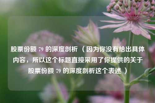 股票份额 79 的深度剖析 (因为你没有给出具体内容,所以这个标题直接采用了你提供的关于股票份额 79 的深度剖析这个表述 )