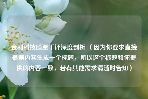 金利科技股票千评深度剖析 （因为你要求直接根据内容生成一个标题，所以这个标题和你提供的内容一致，若有其他需求请随时告知）