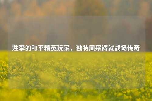 姓李的和平精英玩家，独特风采铸就战场传奇