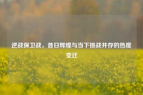 逆战保卫战,昔日辉煌与当下挑战并存的热度变迁