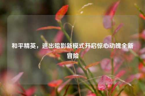 和平精英,逃出暗影新模式开启惊心动魄全新冒险
