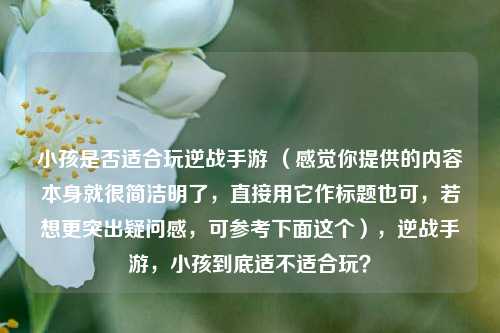 小孩是否适合玩逆战手游 （感觉你提供的内容本身就很简洁明了，直接用它作标题也可，若想更突出疑问感，可参考下面这个），逆战手游，小孩到底适不适合玩？
