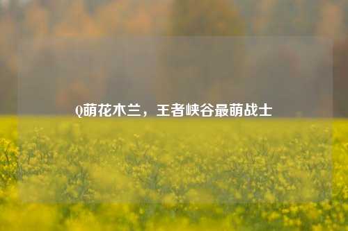 Q萌花木兰，王者峡谷最萌战士