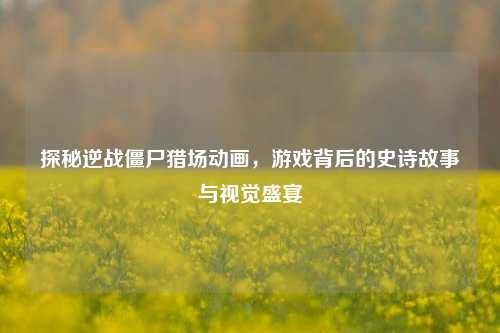 探秘逆战僵尸猎场动画，游戏背后的史诗故事与视觉盛宴