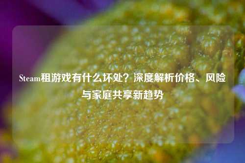 Steam租游戏有什么坏处？深度解析价格、风险与家庭共享新趋势