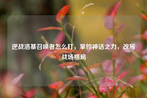 逆战洛基召唤者怎么打,掌控神话之力,改写战场格局