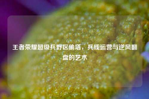 王者荣耀超级兵野区偷塔,兵线运营与逆风翻盘的艺术
